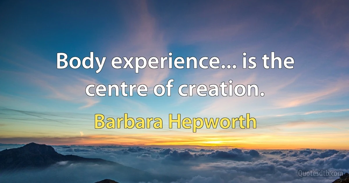 Body experience... is the centre of creation. (Barbara Hepworth)