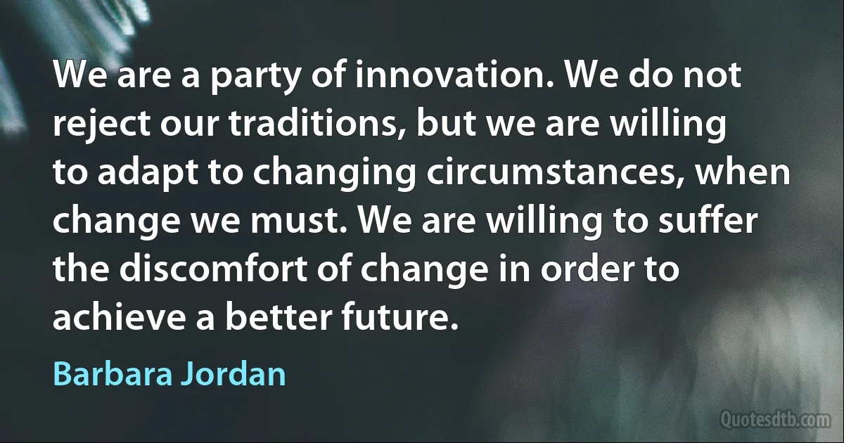 We are a party of innovation. We do not reject our traditions, but we are willing to adapt to changing circumstances, when change we must. We are willing to suffer the discomfort of change in order to achieve a better future. (Barbara Jordan)