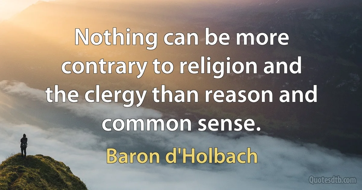 Nothing can be more contrary to religion and the clergy than reason and common sense. (Baron d'Holbach)