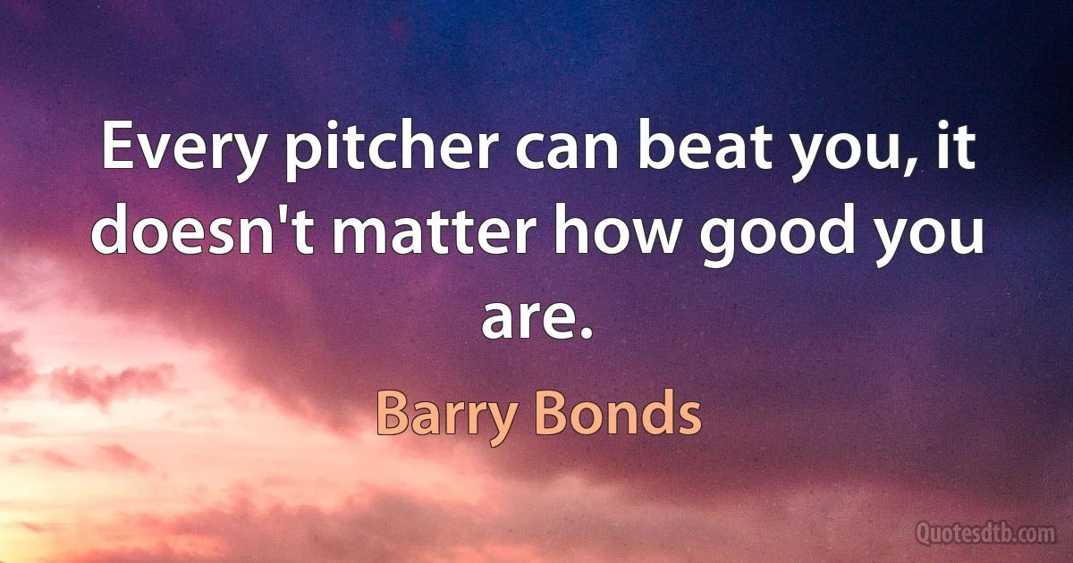 Every pitcher can beat you, it doesn't matter how good you are. (Barry Bonds)