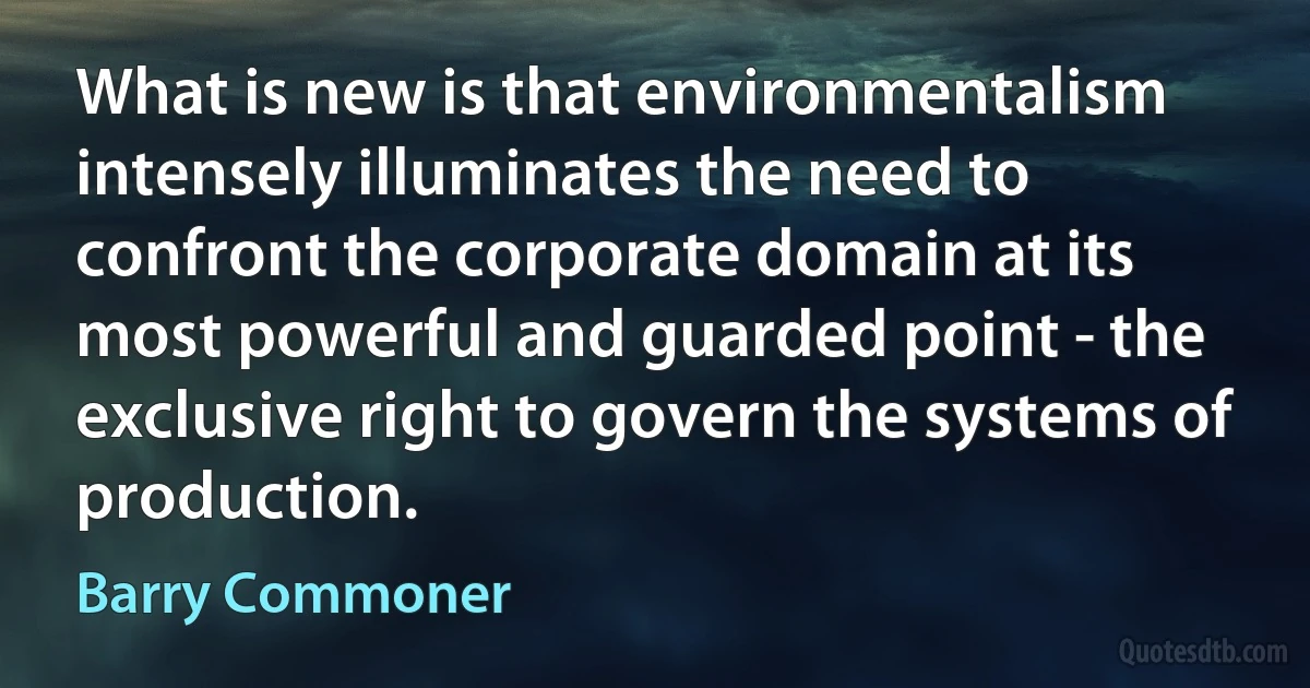 What is new is that environmentalism intensely illuminates the need to confront the corporate domain at its most powerful and guarded point - the exclusive right to govern the systems of production. (Barry Commoner)