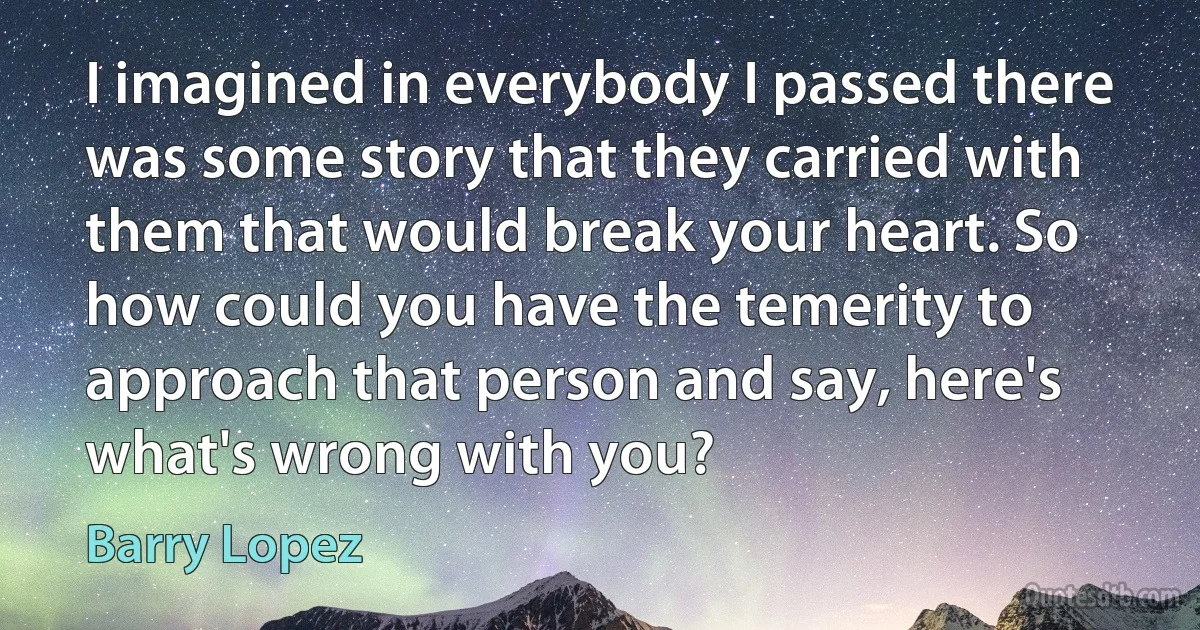 I imagined in everybody I passed there was some story that they carried with them that would break your heart. So how could you have the temerity to approach that person and say, here's what's wrong with you? (Barry Lopez)