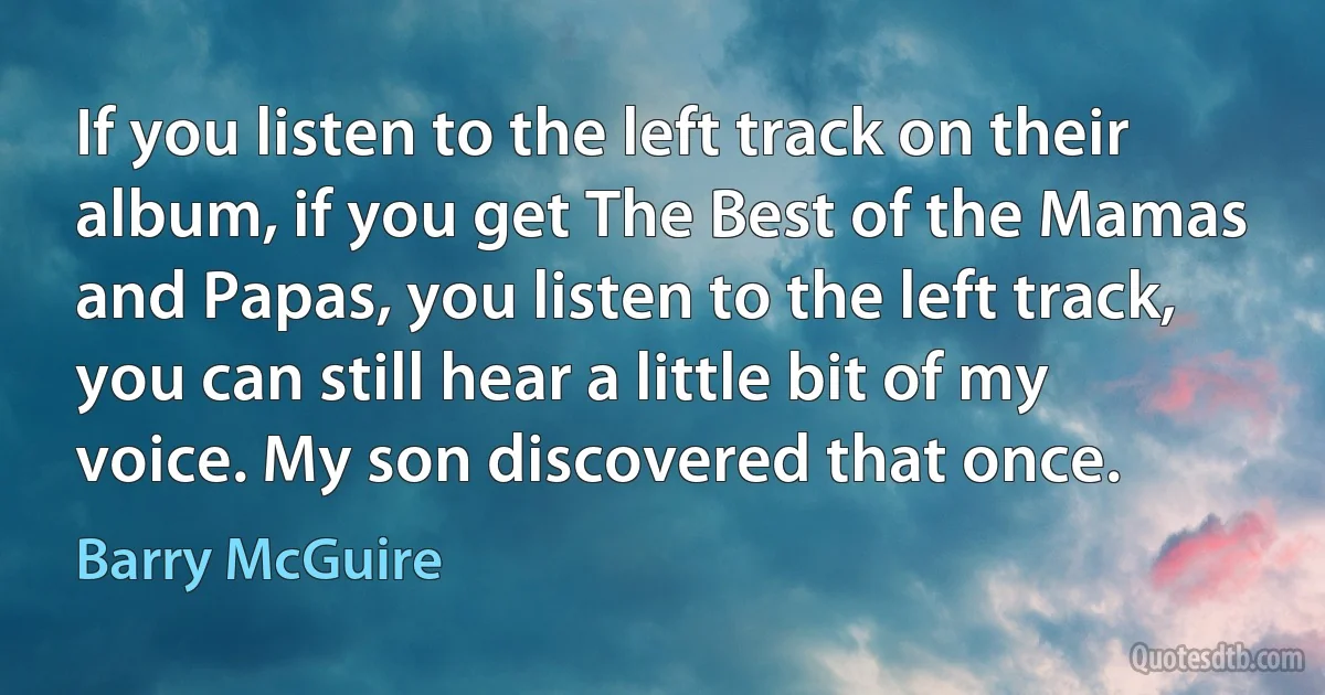 If you listen to the left track on their album, if you get The Best of the Mamas and Papas, you listen to the left track, you can still hear a little bit of my voice. My son discovered that once. (Barry McGuire)