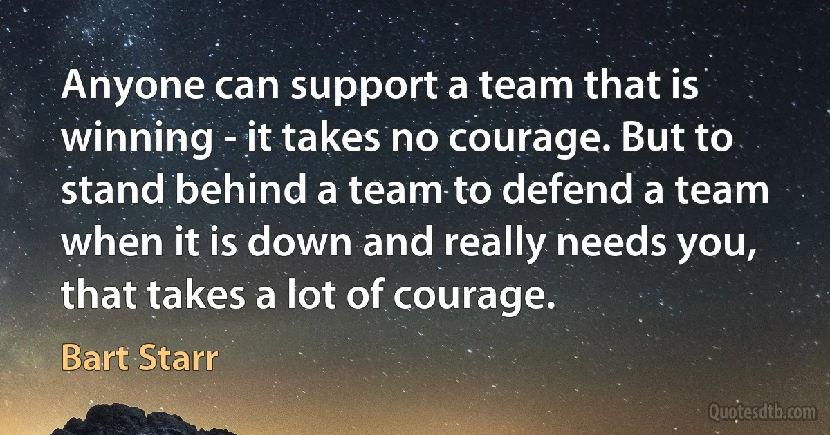 Anyone can support a team that is winning - it takes no courage. But to stand behind a team to defend a team when it is down and really needs you, that takes a lot of courage. (Bart Starr)