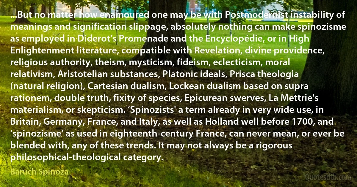 ...But no matter how enamoured one may be with Postmodernist instability of meanings and signification slippage, absolutely nothing can make spinozisme as employed in Diderot's Promenade and the Encyclopédie, or in High Enlightenment literature, compatible with Revelation, divine providence, religious authority, theism, mysticism, fideism, eclecticism, moral relativism, Aristotelian substances, Platonic ideals, Prisca theologia (natural religion), Cartesian dualism, Lockean dualism based on supra rationem, double truth, fixity of species, Epicurean swerves, La Mettrie's materialism, or skepticism. ‘Spinozists' a term already in very wide use, in Britain, Germany, France, and Italy, as well as Holland well before 1700, and ‘spinozisme' as used in eighteenth-century France, can never mean, or ever be blended with, any of these trends. It may not always be a rigorous philosophical-theological category. (Baruch Spinoza)