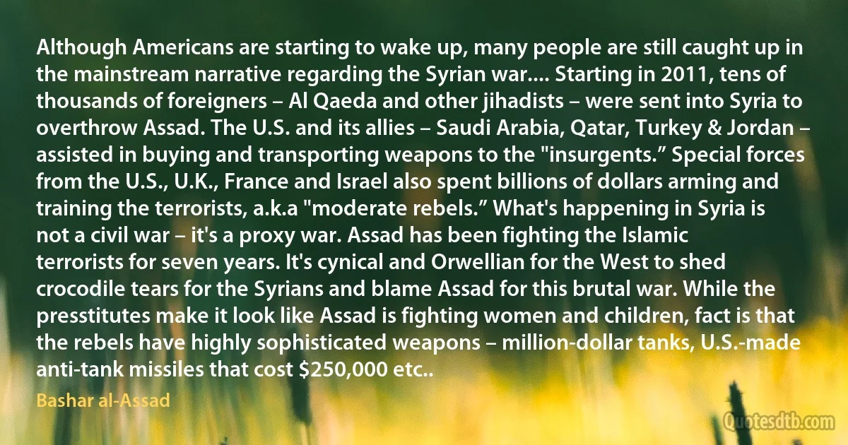 Although Americans are starting to wake up, many people are still caught up in the mainstream narrative regarding the Syrian war.... Starting in 2011, tens of thousands of foreigners – Al Qaeda and other jihadists – were sent into Syria to overthrow Assad. The U.S. and its allies – Saudi Arabia, Qatar, Turkey & Jordan – assisted in buying and transporting weapons to the "insurgents.” Special forces from the U.S., U.K., France and Israel also spent billions of dollars arming and training the terrorists, a.k.a "moderate rebels.” What's happening in Syria is not a civil war – it's a proxy war. Assad has been fighting the Islamic terrorists for seven years. It's cynical and Orwellian for the West to shed crocodile tears for the Syrians and blame Assad for this brutal war. While the presstitutes make it look like Assad is fighting women and children, fact is that the rebels have highly sophisticated weapons – million-dollar tanks, U.S.-made anti-tank missiles that cost $250,000 etc.. (Bashar al-Assad)