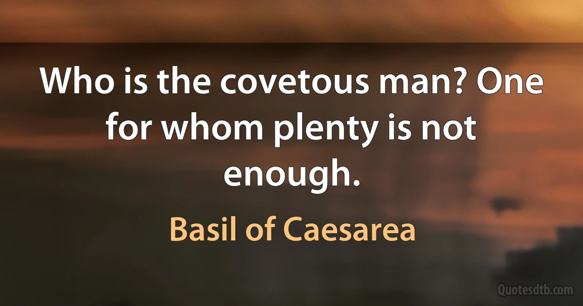 Who is the covetous man? One for whom plenty is not enough. (Basil of Caesarea)