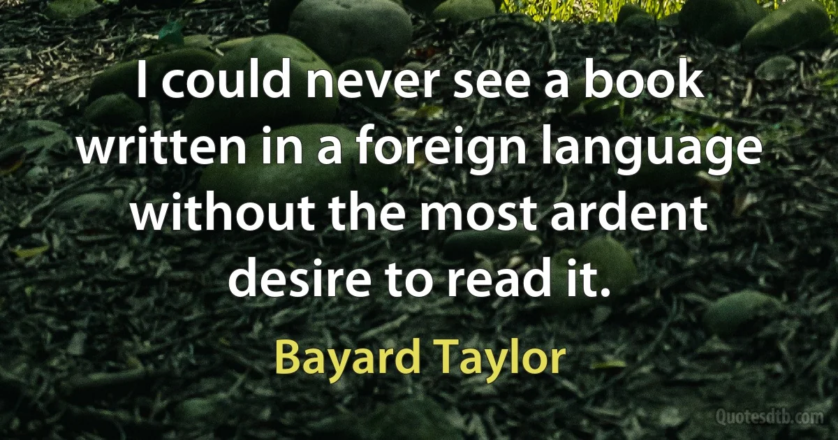 I could never see a book written in a foreign language without the most ardent desire to read it. (Bayard Taylor)