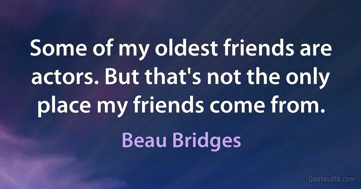 Some of my oldest friends are actors. But that's not the only place my friends come from. (Beau Bridges)