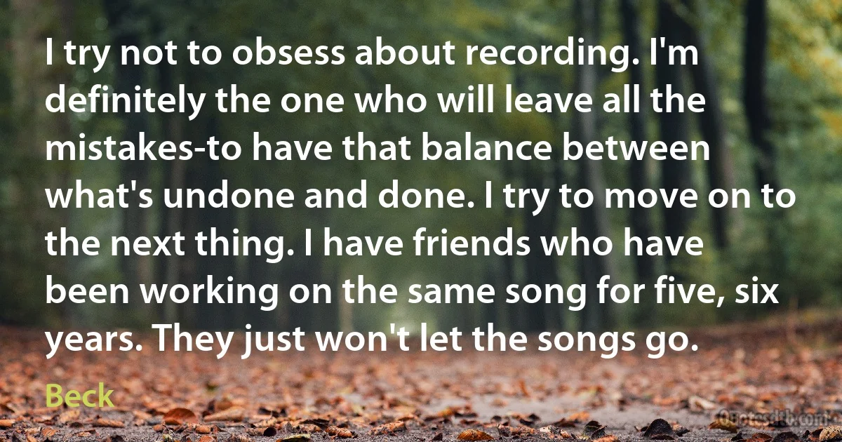 I try not to obsess about recording. I'm definitely the one who will leave all the mistakes-to have that balance between what's undone and done. I try to move on to the next thing. I have friends who have been working on the same song for five, six years. They just won't let the songs go. (Beck)