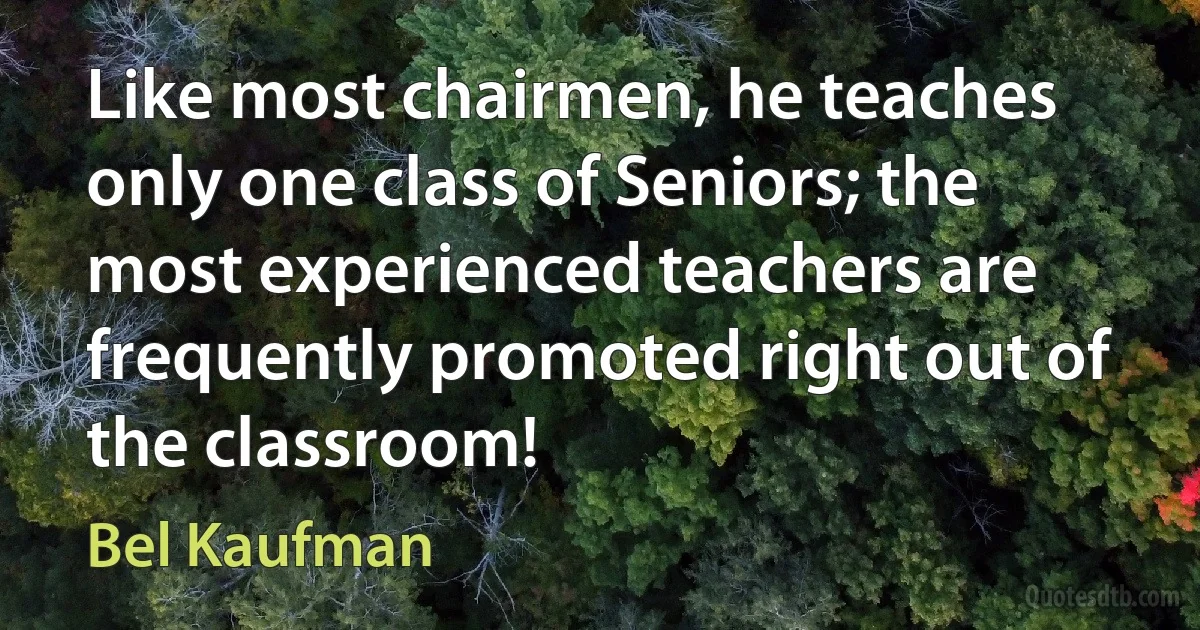 Like most chairmen, he teaches only one class of Seniors; the most experienced teachers are frequently promoted right out of the classroom! (Bel Kaufman)