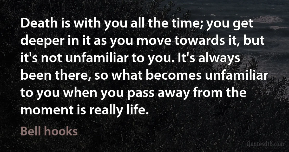 Death is with you all the time; you get deeper in it as you move towards it, but it's not unfamiliar to you. It's always been there, so what becomes unfamiliar to you when you pass away from the moment is really life. (Bell hooks)