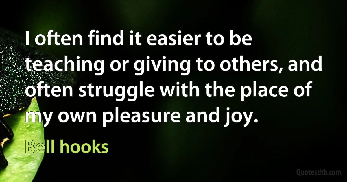 I often find it easier to be teaching or giving to others, and often struggle with the place of my own pleasure and joy. (Bell hooks)