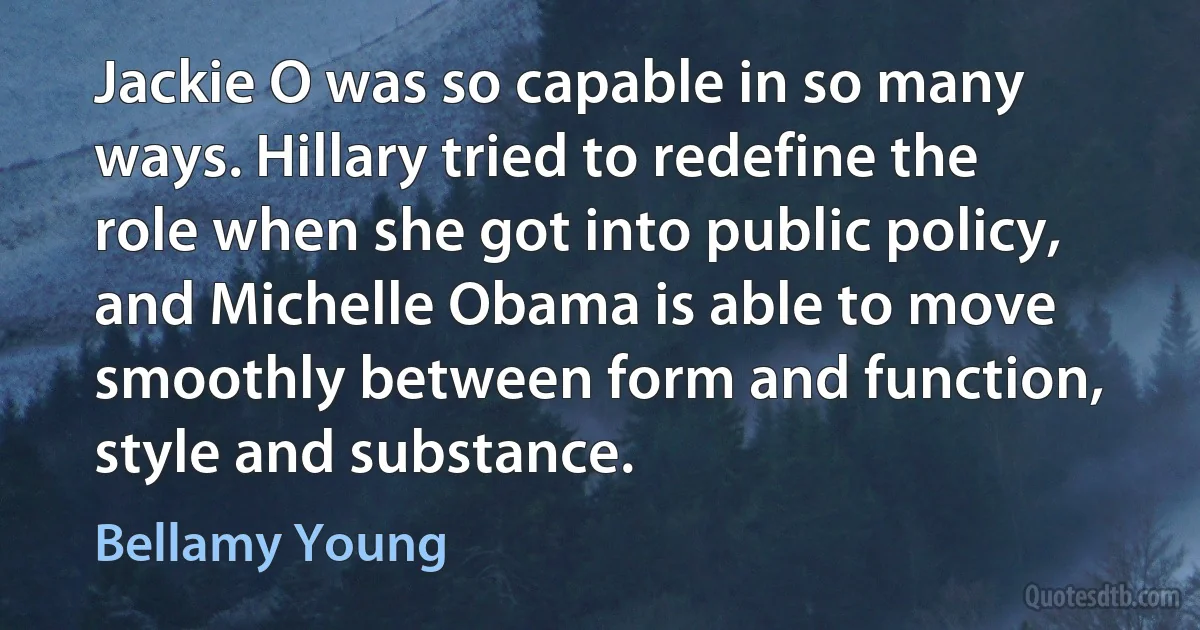 Jackie O was so capable in so many ways. Hillary tried to redefine the role when she got into public policy, and Michelle Obama is able to move smoothly between form and function, style and substance. (Bellamy Young)