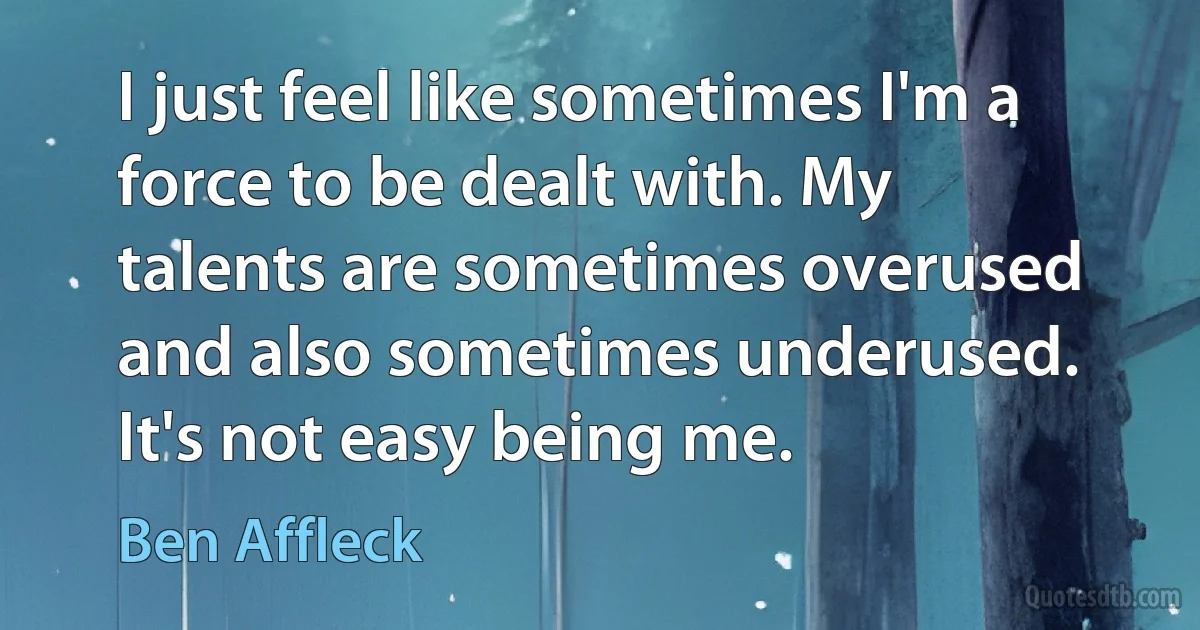 I just feel like sometimes I'm a force to be dealt with. My talents are sometimes overused and also sometimes underused. It's not easy being me. (Ben Affleck)