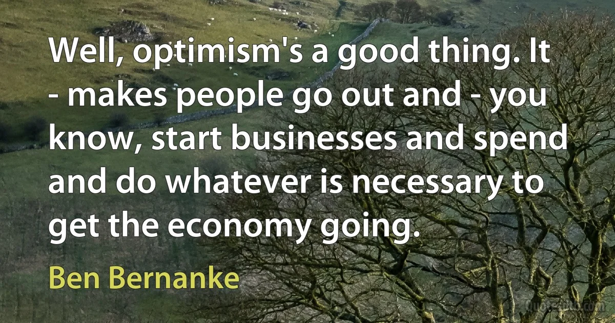 Well, optimism's a good thing. It - makes people go out and - you know, start businesses and spend and do whatever is necessary to get the economy going. (Ben Bernanke)