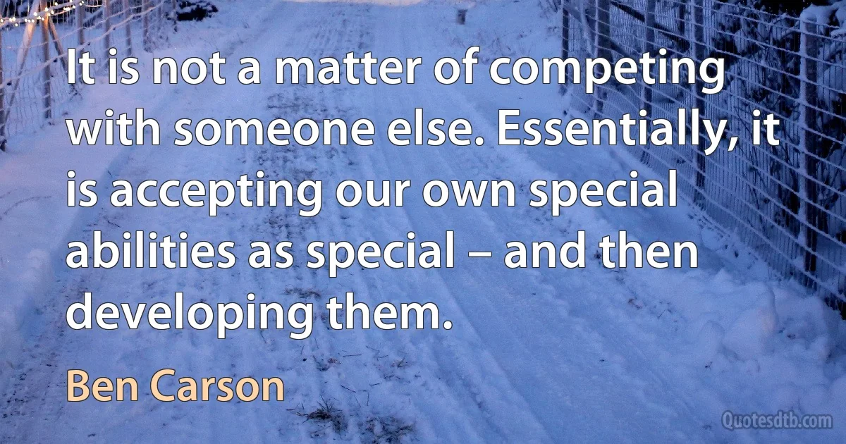 It is not a matter of competing with someone else. Essentially, it is accepting our own special abilities as special – and then developing them. (Ben Carson)