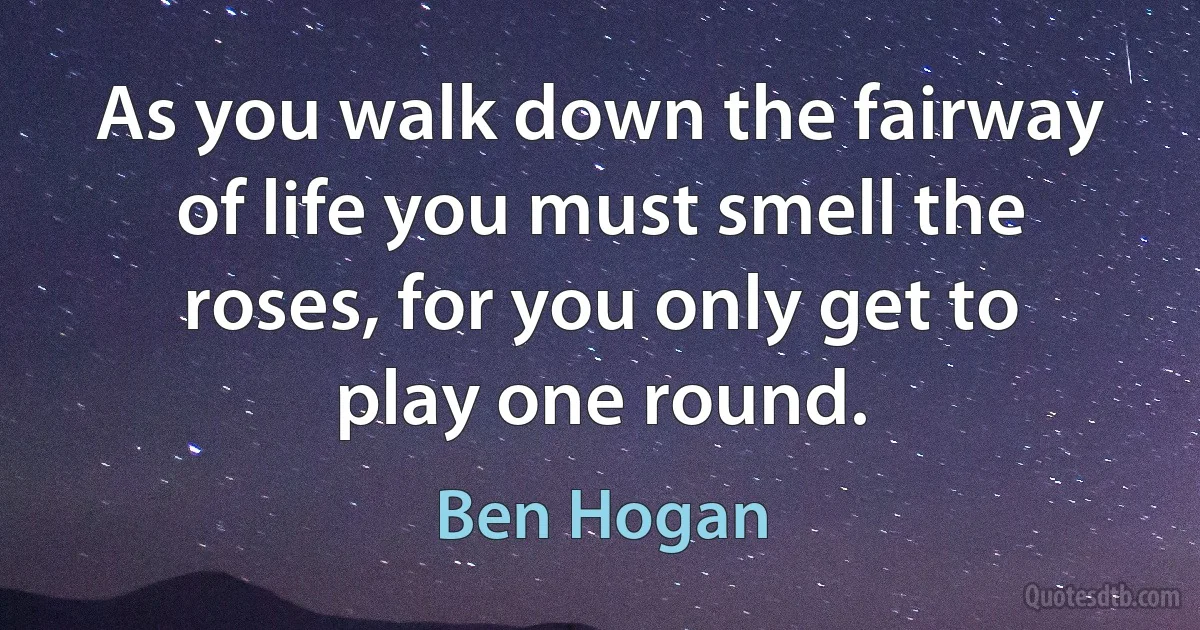 As you walk down the fairway of life you must smell the roses, for you only get to play one round. (Ben Hogan)