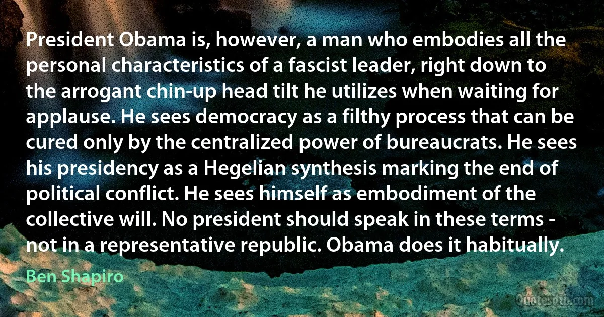 President Obama is, however, a man who embodies all the personal characteristics of a fascist leader, right down to the arrogant chin-up head tilt he utilizes when waiting for applause. He sees democracy as a filthy process that can be cured only by the centralized power of bureaucrats. He sees his presidency as a Hegelian synthesis marking the end of political conflict. He sees himself as embodiment of the collective will. No president should speak in these terms - not in a representative republic. Obama does it habitually. (Ben Shapiro)