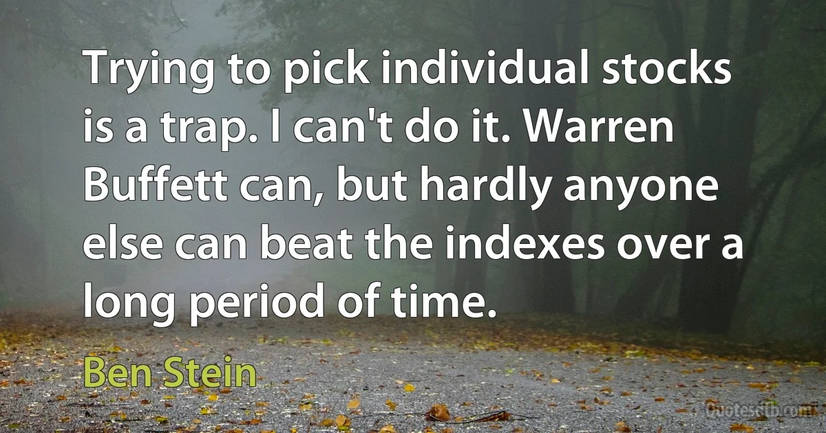 Trying to pick individual stocks is a trap. I can't do it. Warren Buffett can, but hardly anyone else can beat the indexes over a long period of time. (Ben Stein)