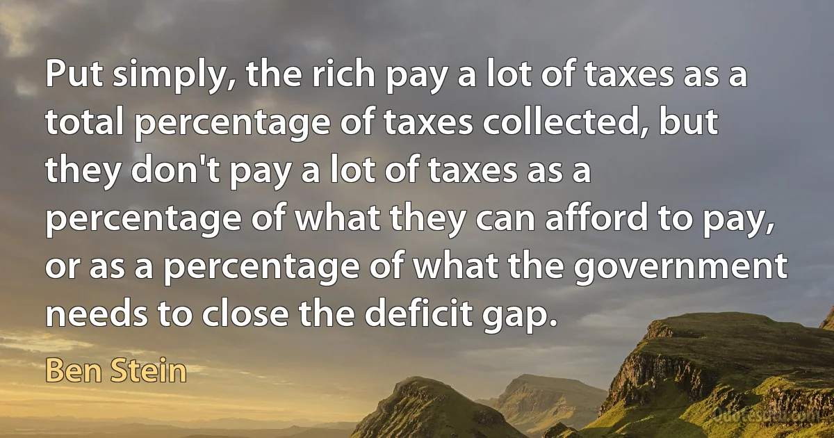 Put simply, the rich pay a lot of taxes as a total percentage of taxes collected, but they don't pay a lot of taxes as a percentage of what they can afford to pay, or as a percentage of what the government needs to close the deficit gap. (Ben Stein)