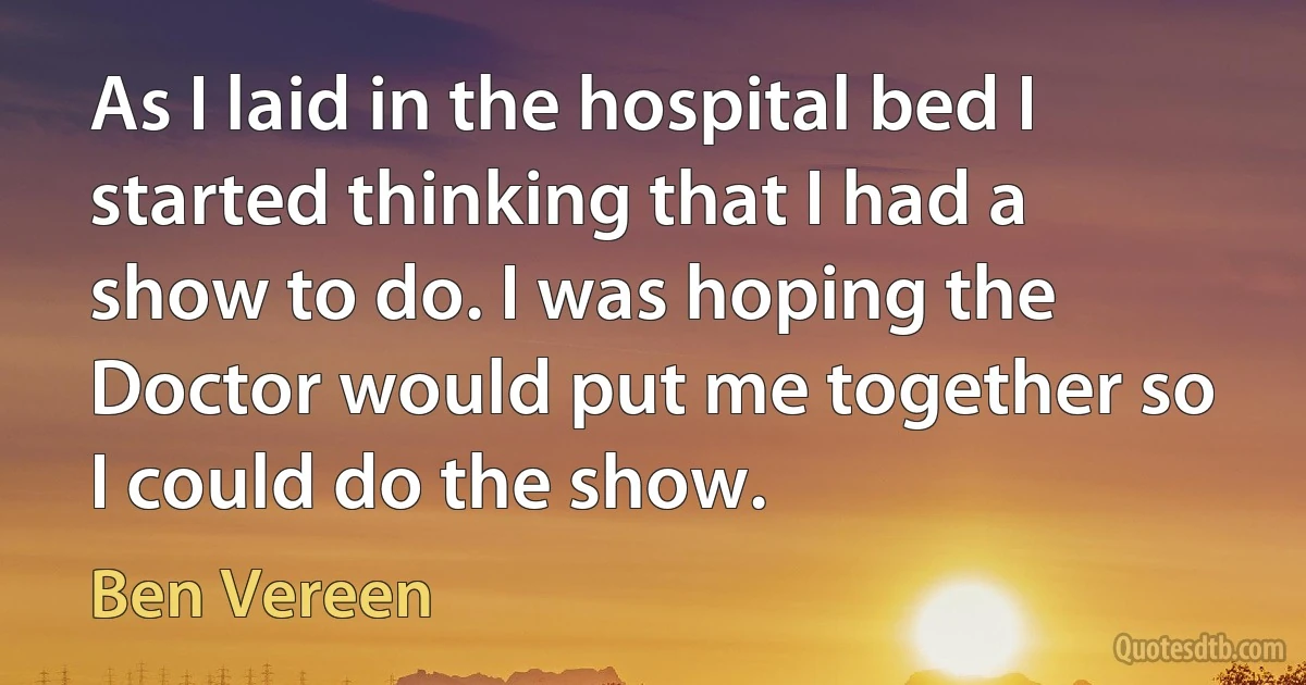 As I laid in the hospital bed I started thinking that I had a show to do. I was hoping the Doctor would put me together so I could do the show. (Ben Vereen)