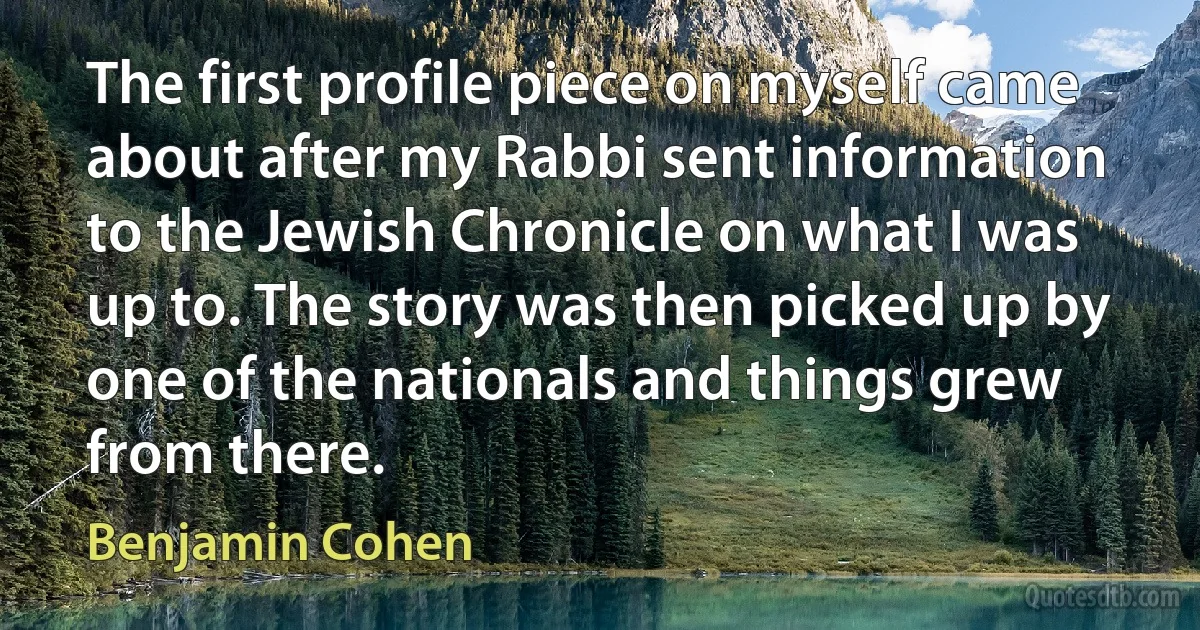 The first profile piece on myself came about after my Rabbi sent information to the Jewish Chronicle on what I was up to. The story was then picked up by one of the nationals and things grew from there. (Benjamin Cohen)