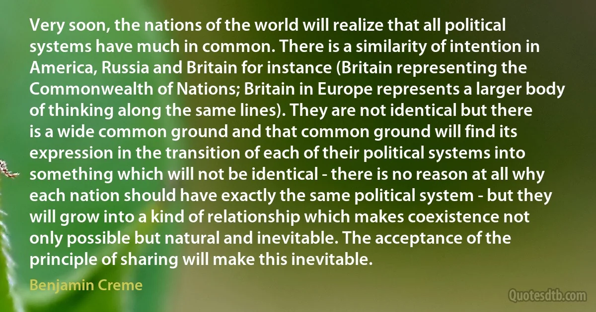 Very soon, the nations of the world will realize that all political systems have much in common. There is a similarity of intention in America, Russia and Britain for instance (Britain representing the Commonwealth of Nations; Britain in Europe represents a larger body of thinking along the same lines). They are not identical but there is a wide common ground and that common ground will find its expression in the transition of each of their political systems into something which will not be identical - there is no reason at all why each nation should have exactly the same political system - but they will grow into a kind of relationship which makes coexistence not only possible but natural and inevitable. The acceptance of the principle of sharing will make this inevitable. (Benjamin Creme)