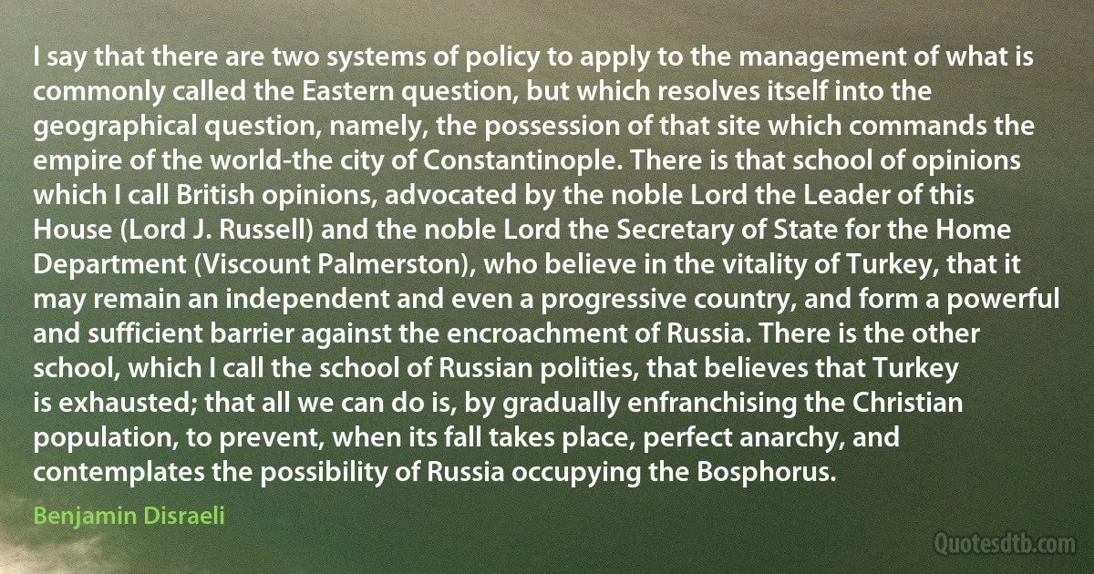 I say that there are two systems of policy to apply to the management of what is commonly called the Eastern question, but which resolves itself into the geographical question, namely, the possession of that site which commands the empire of the world-the city of Constantinople. There is that school of opinions which I call British opinions, advocated by the noble Lord the Leader of this House (Lord J. Russell) and the noble Lord the Secretary of State for the Home Department (Viscount Palmerston), who believe in the vitality of Turkey, that it may remain an independent and even a progressive country, and form a powerful and sufficient barrier against the encroachment of Russia. There is the other school, which I call the school of Russian polities, that believes that Turkey is exhausted; that all we can do is, by gradually enfranchising the Christian population, to prevent, when its fall takes place, perfect anarchy, and contemplates the possibility of Russia occupying the Bosphorus. (Benjamin Disraeli)