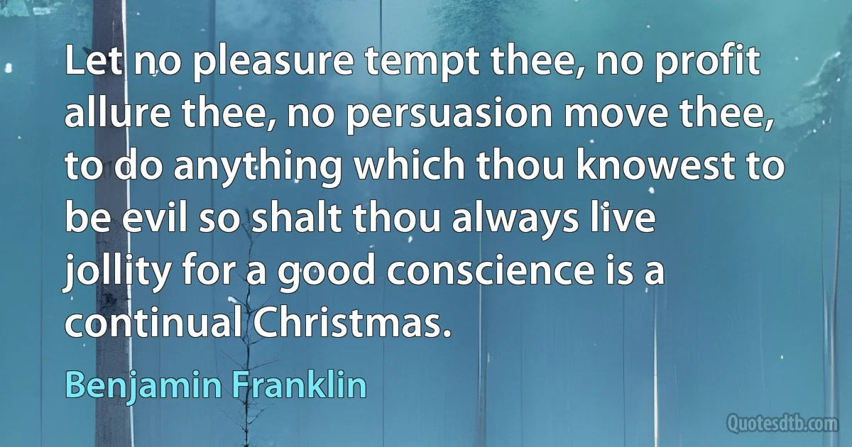 Let no pleasure tempt thee, no profit allure thee, no persuasion move thee, to do anything which thou knowest to be evil so shalt thou always live jollity for a good conscience is a continual Christmas. (Benjamin Franklin)