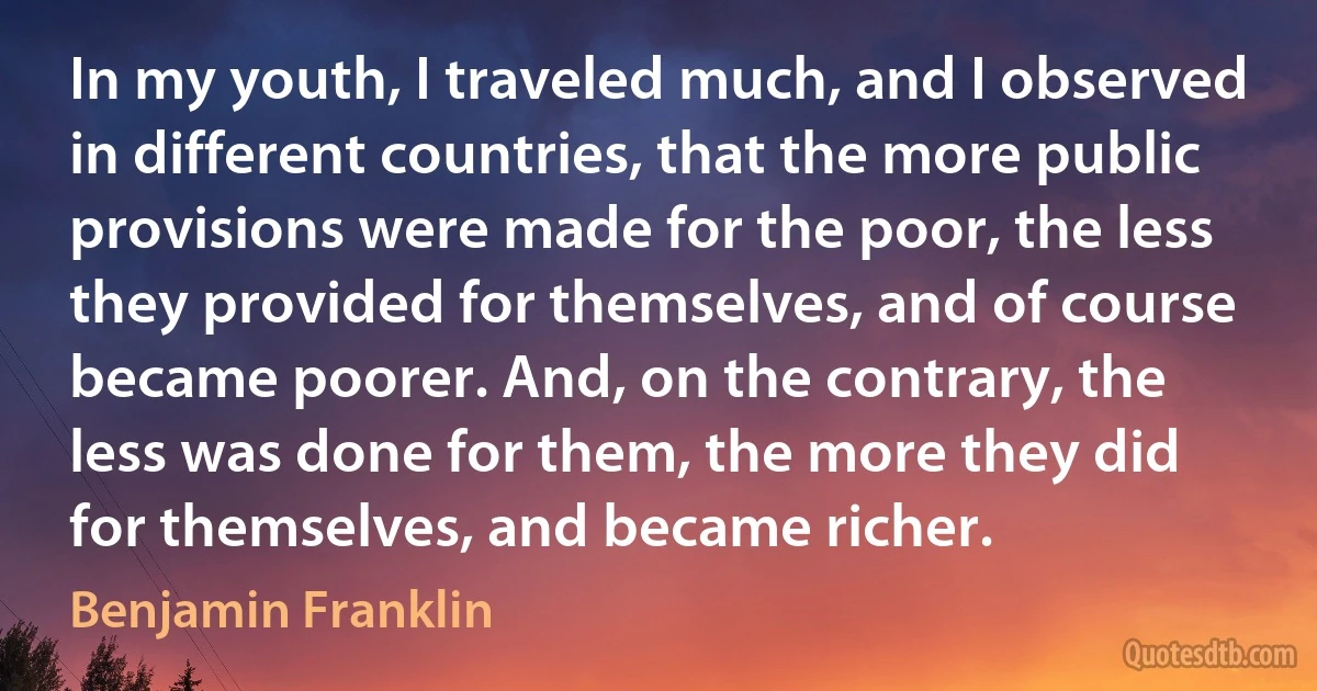 In my youth, I traveled much, and I observed in different countries, that the more public provisions were made for the poor, the less they provided for themselves, and of course became poorer. And, on the contrary, the less was done for them, the more they did for themselves, and became richer. (Benjamin Franklin)