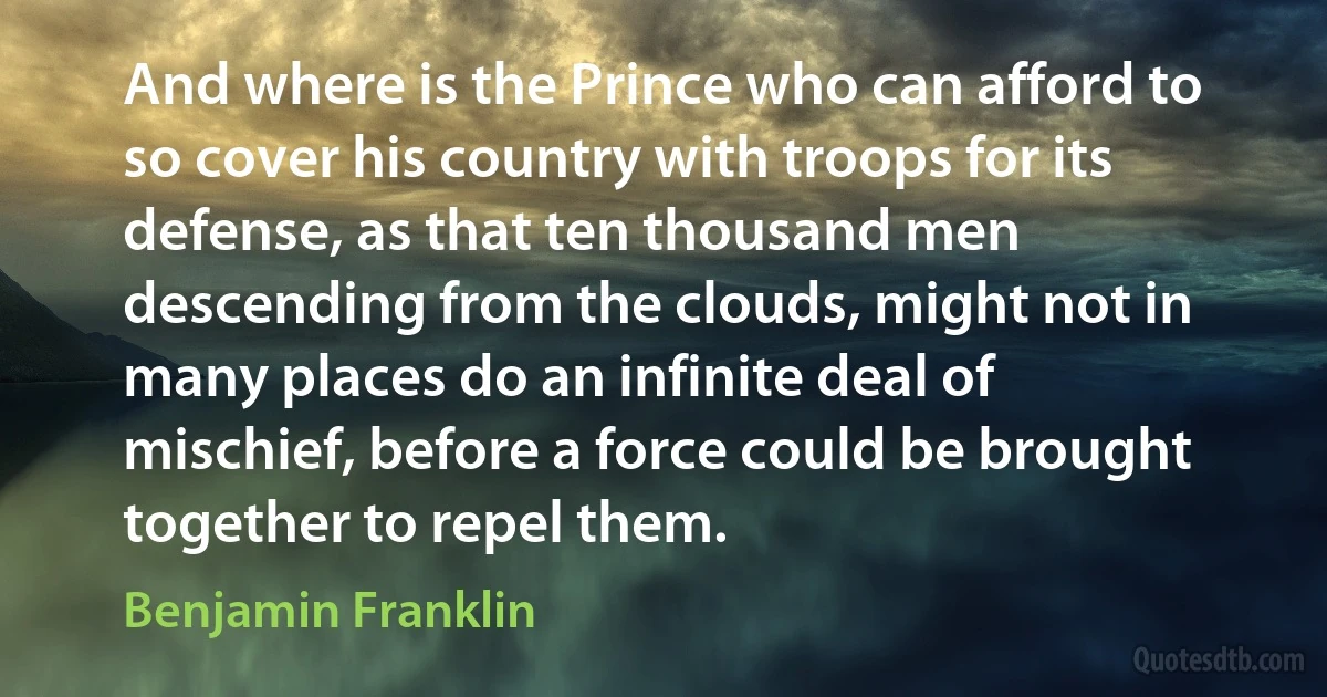 And where is the Prince who can afford to so cover his country with troops for its defense, as that ten thousand men descending from the clouds, might not in many places do an infinite deal of mischief, before a force could be brought together to repel them. (Benjamin Franklin)