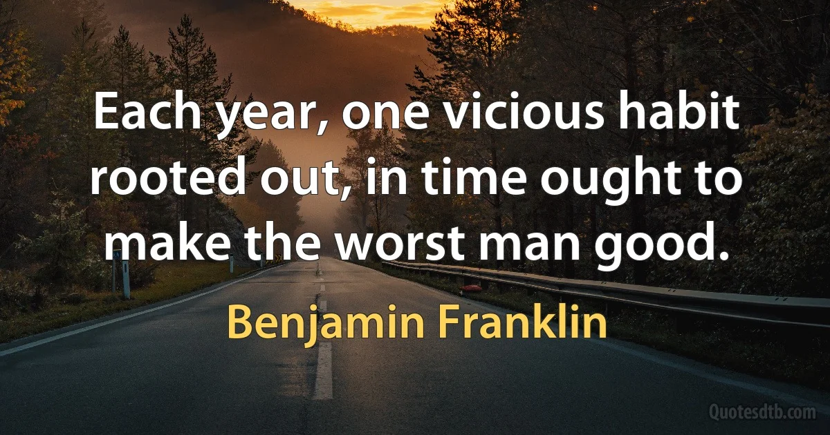 Each year, one vicious habit rooted out, in time ought to make the worst man good. (Benjamin Franklin)