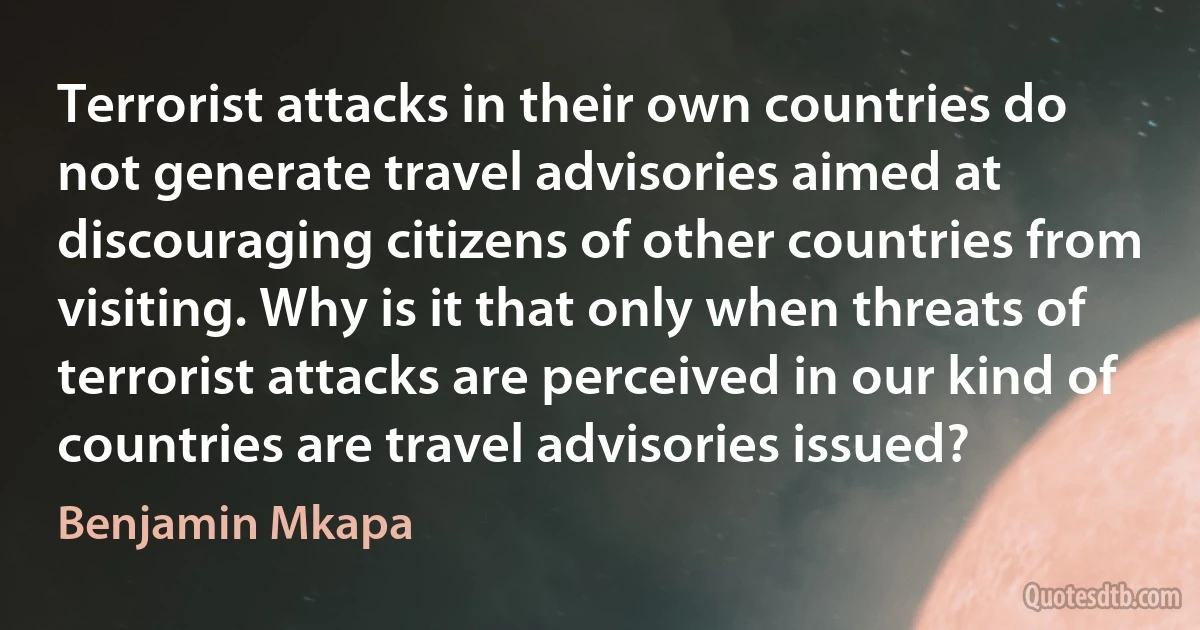 Terrorist attacks in their own countries do not generate travel advisories aimed at discouraging citizens of other countries from visiting. Why is it that only when threats of terrorist attacks are perceived in our kind of countries are travel advisories issued? (Benjamin Mkapa)