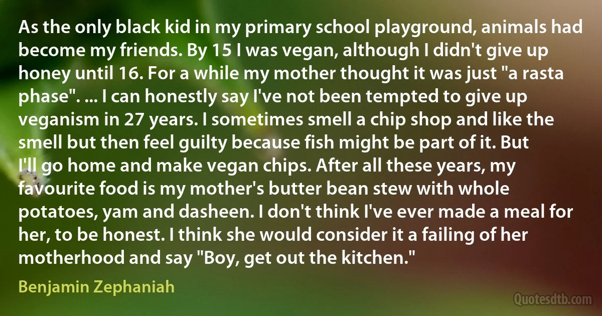 As the only black kid in my primary school playground, animals had become my friends. By 15 I was vegan, although I didn't give up honey until 16. For a while my mother thought it was just "a rasta phase". ... I can honestly say I've not been tempted to give up veganism in 27 years. I sometimes smell a chip shop and like the smell but then feel guilty because fish might be part of it. But I'll go home and make vegan chips. After all these years, my favourite food is my mother's butter bean stew with whole potatoes, yam and dasheen. I don't think I've ever made a meal for her, to be honest. I think she would consider it a failing of her motherhood and say "Boy, get out the kitchen." (Benjamin Zephaniah)