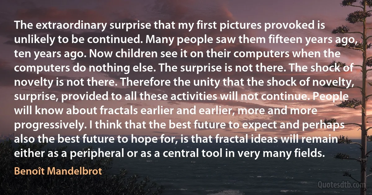 The extraordinary surprise that my first pictures provoked is unlikely to be continued. Many people saw them fifteen years ago, ten years ago. Now children see it on their computers when the computers do nothing else. The surprise is not there. The shock of novelty is not there. Therefore the unity that the shock of novelty, surprise, provided to all these activities will not continue. People will know about fractals earlier and earlier, more and more progressively. I think that the best future to expect and perhaps also the best future to hope for, is that fractal ideas will remain either as a peripheral or as a central tool in very many fields. (Benoît Mandelbrot)