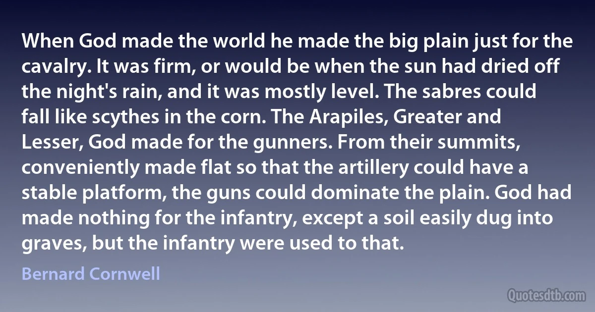 When God made the world he made the big plain just for the cavalry. It was firm, or would be when the sun had dried off the night's rain, and it was mostly level. The sabres could fall like scythes in the corn. The Arapiles, Greater and Lesser, God made for the gunners. From their summits, conveniently made flat so that the artillery could have a stable platform, the guns could dominate the plain. God had made nothing for the infantry, except a soil easily dug into graves, but the infantry were used to that. (Bernard Cornwell)