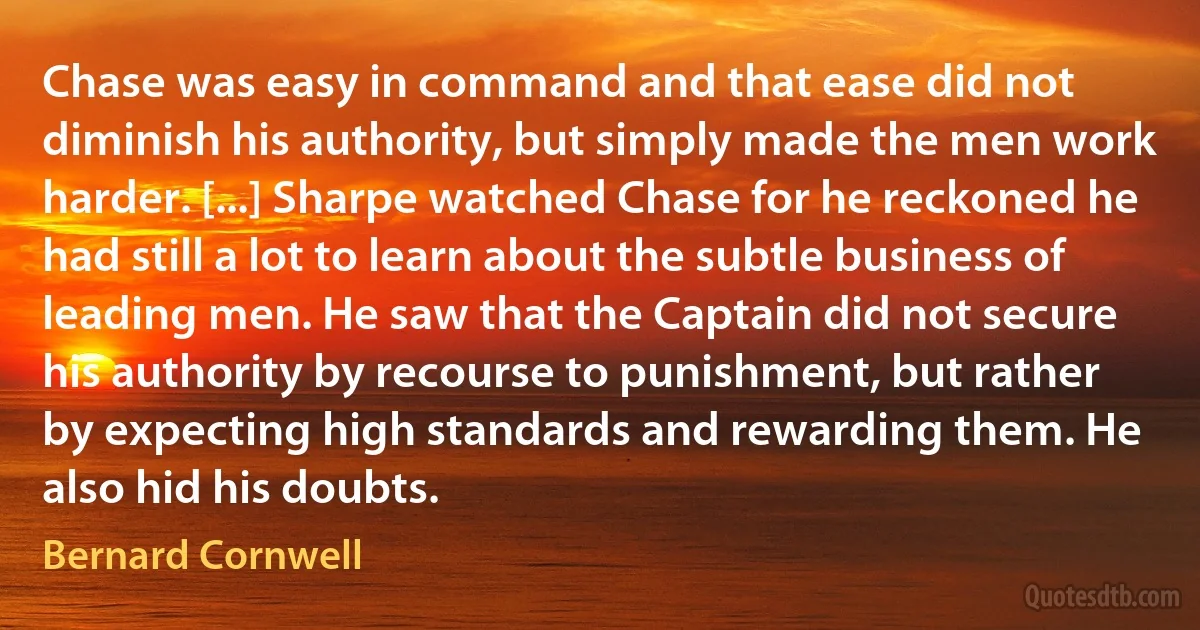 Chase was easy in command and that ease did not diminish his authority, but simply made the men work harder. [...] Sharpe watched Chase for he reckoned he had still a lot to learn about the subtle business of leading men. He saw that the Captain did not secure his authority by recourse to punishment, but rather by expecting high standards and rewarding them. He also hid his doubts. (Bernard Cornwell)