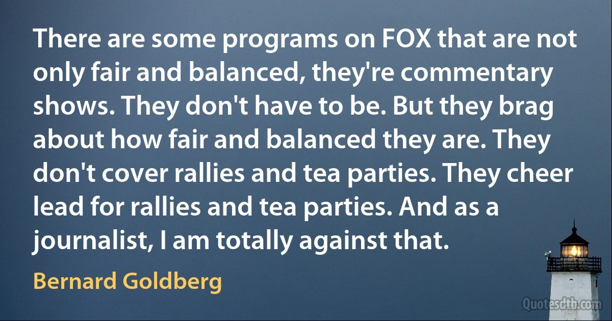 There are some programs on FOX that are not only fair and balanced, they're commentary shows. They don't have to be. But they brag about how fair and balanced they are. They don't cover rallies and tea parties. They cheer lead for rallies and tea parties. And as a journalist, I am totally against that. (Bernard Goldberg)