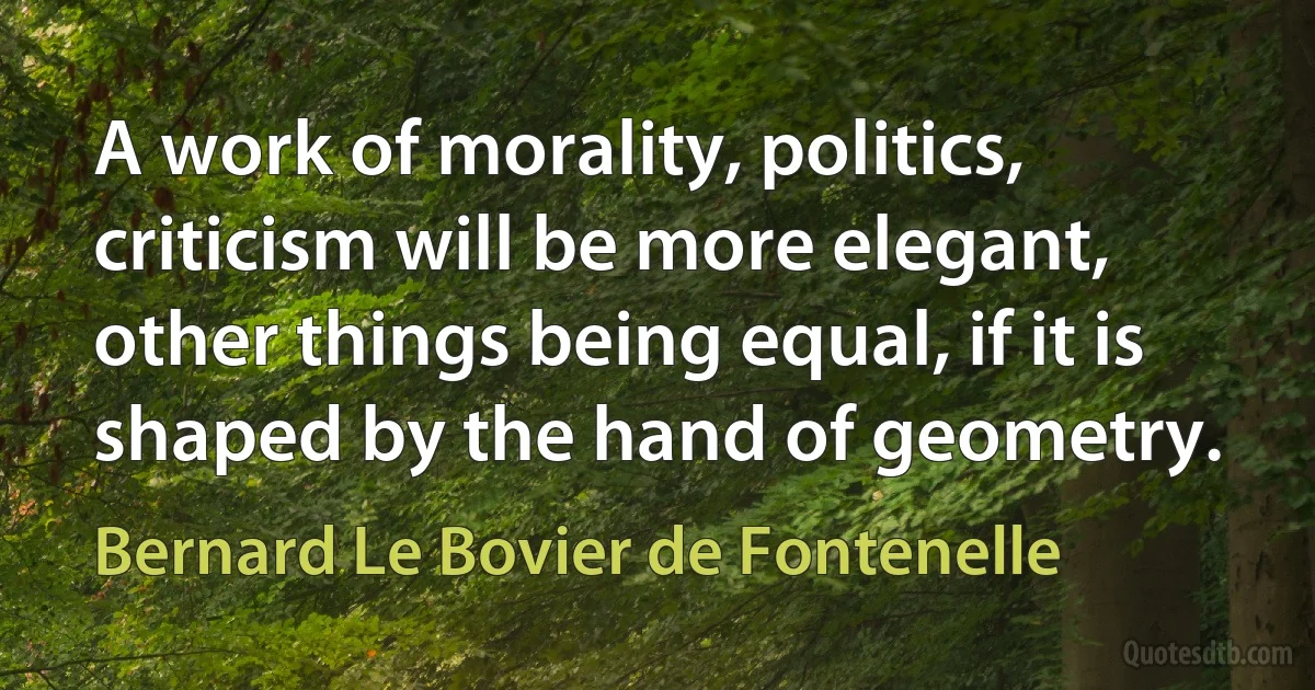 A work of morality, politics, criticism will be more elegant, other things being equal, if it is shaped by the hand of geometry. (Bernard Le Bovier de Fontenelle)