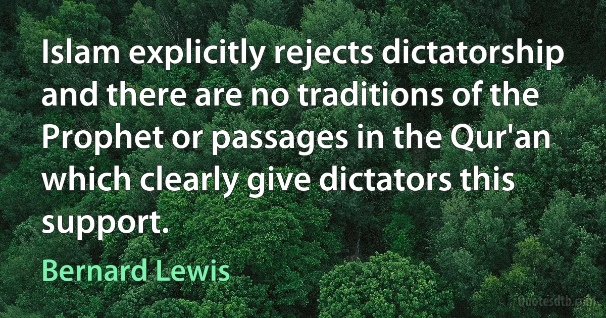 Islam explicitly rejects dictatorship and there are no traditions of the Prophet or passages in the Qur'an which clearly give dictators this support. (Bernard Lewis)