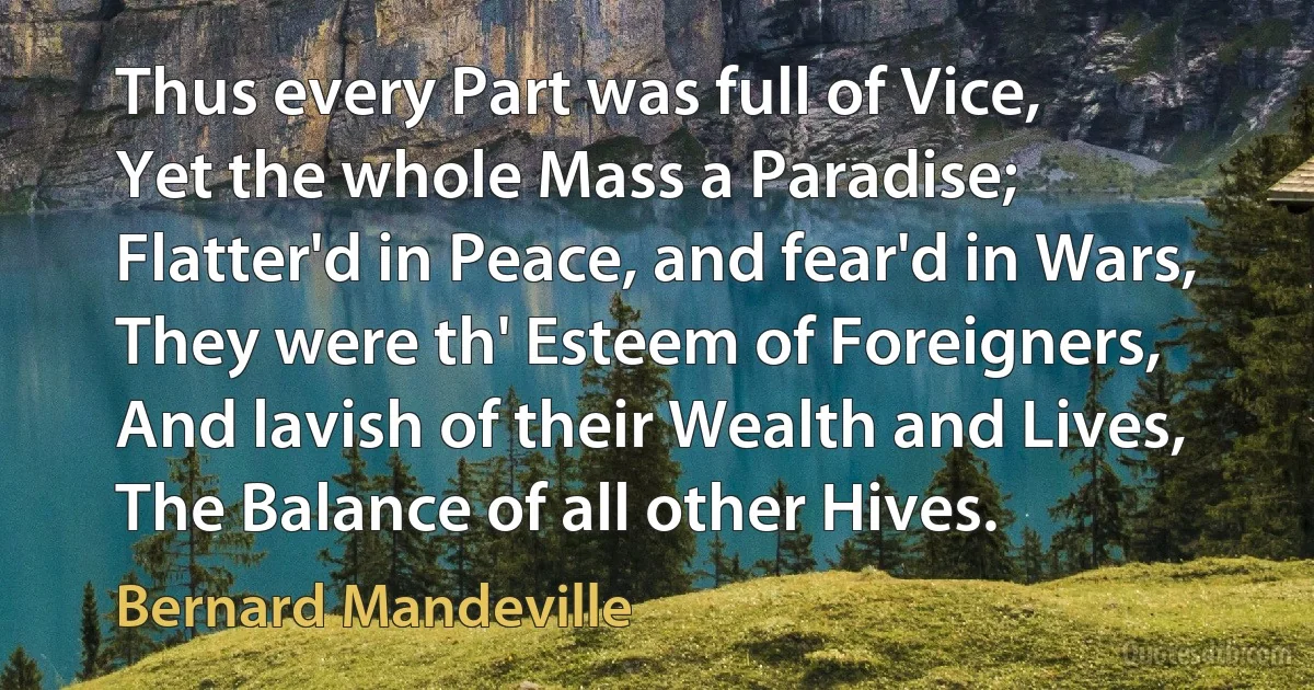 Thus every Part was full of Vice,
Yet the whole Mass a Paradise;
Flatter'd in Peace, and fear'd in Wars,
They were th' Esteem of Foreigners,
And lavish of their Wealth and Lives,
The Balance of all other Hives. (Bernard Mandeville)