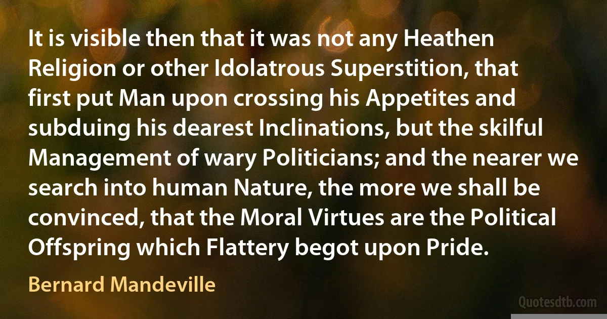 It is visible then that it was not any Heathen Religion or other Idolatrous Superstition, that first put Man upon crossing his Appetites and subduing his dearest Inclinations, but the skilful Management of wary Politicians; and the nearer we search into human Nature, the more we shall be convinced, that the Moral Virtues are the Political Offspring which Flattery begot upon Pride. (Bernard Mandeville)