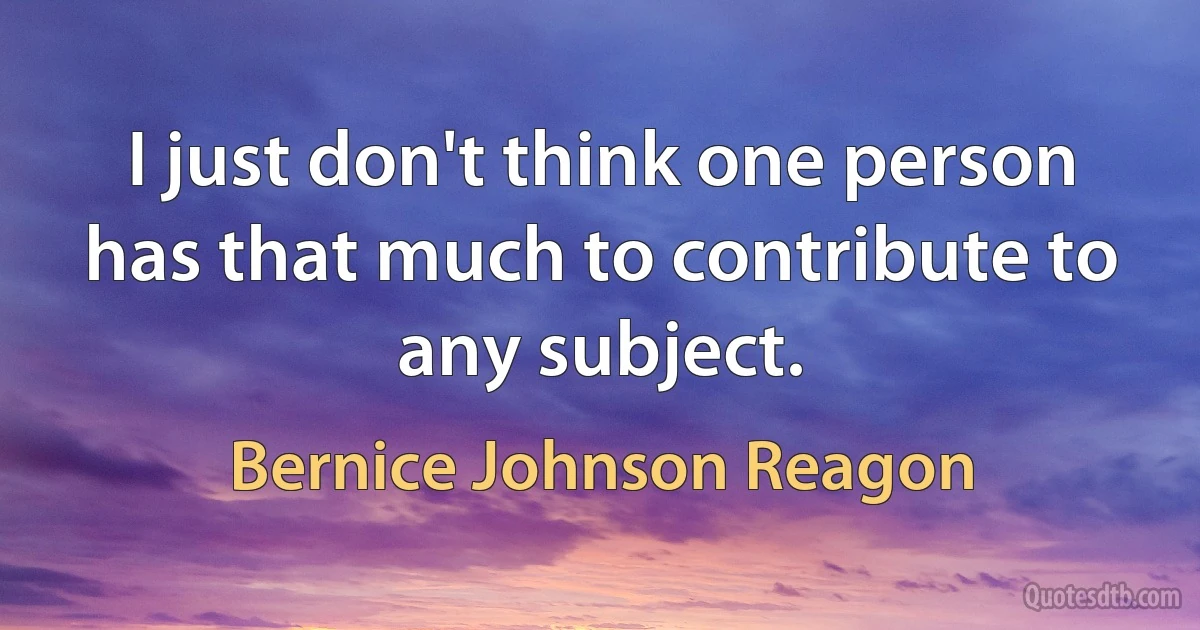 I just don't think one person has that much to contribute to any subject. (Bernice Johnson Reagon)