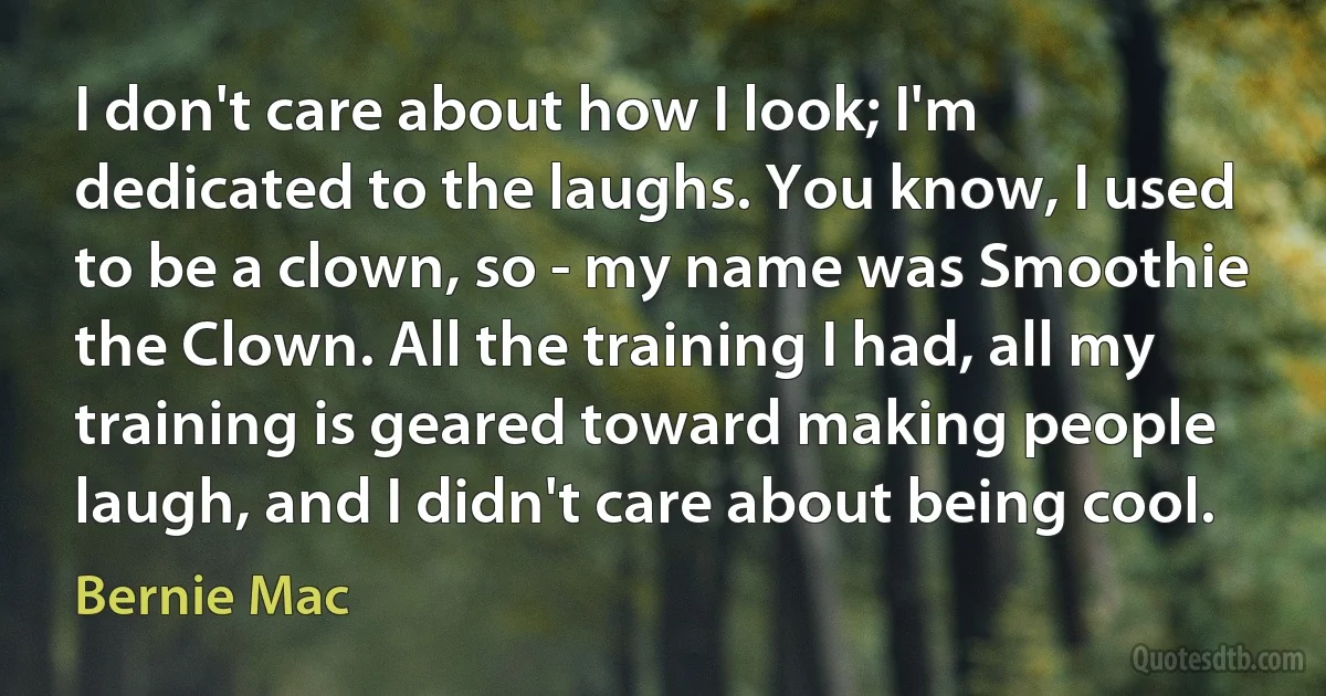 I don't care about how I look; I'm dedicated to the laughs. You know, I used to be a clown, so - my name was Smoothie the Clown. All the training I had, all my training is geared toward making people laugh, and I didn't care about being cool. (Bernie Mac)