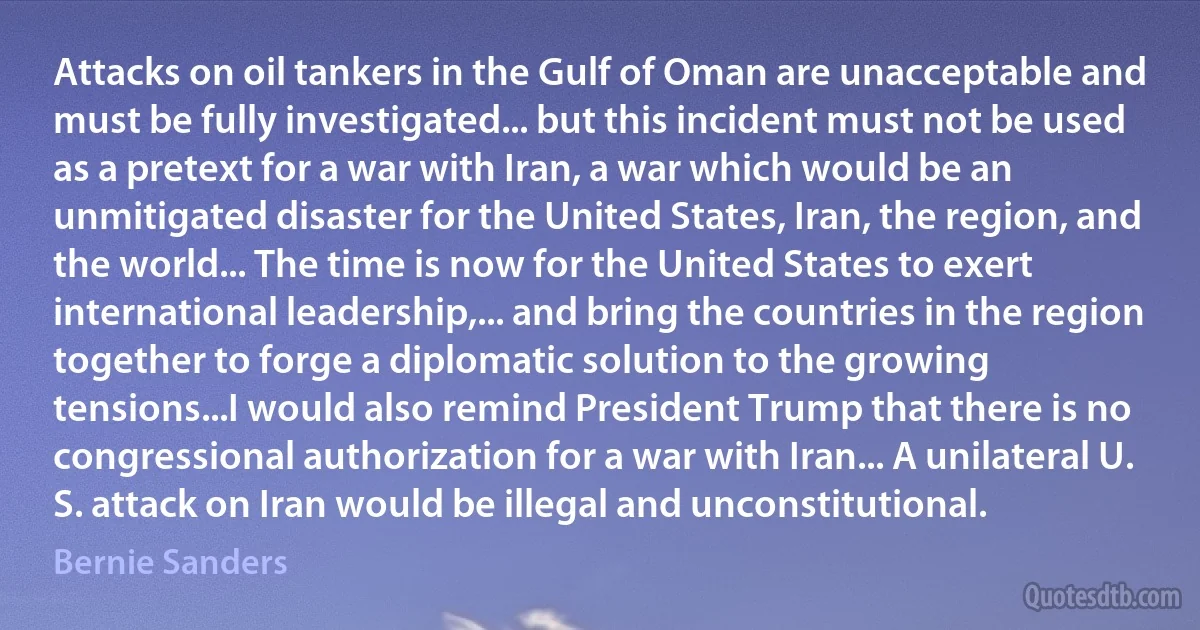 Attacks on oil tankers in the Gulf of Oman are unacceptable and must be fully investigated... but this incident must not be used as a pretext for a war with Iran, a war which would be an unmitigated disaster for the United States, Iran, the region, and the world... The time is now for the United States to exert international leadership,... and bring the countries in the region together to forge a diplomatic solution to the growing tensions...I would also remind President Trump that there is no congressional authorization for a war with Iran... A unilateral U. S. attack on Iran would be illegal and unconstitutional. (Bernie Sanders)