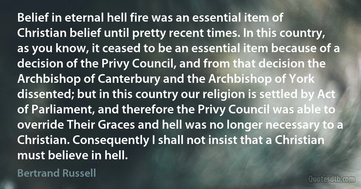 Belief in eternal hell fire was an essential item of Christian belief until pretty recent times. In this country, as you know, it ceased to be an essential item because of a decision of the Privy Council, and from that decision the Archbishop of Canterbury and the Archbishop of York dissented; but in this country our religion is settled by Act of Parliament, and therefore the Privy Council was able to override Their Graces and hell was no longer necessary to a Christian. Consequently I shall not insist that a Christian must believe in hell. (Bertrand Russell)