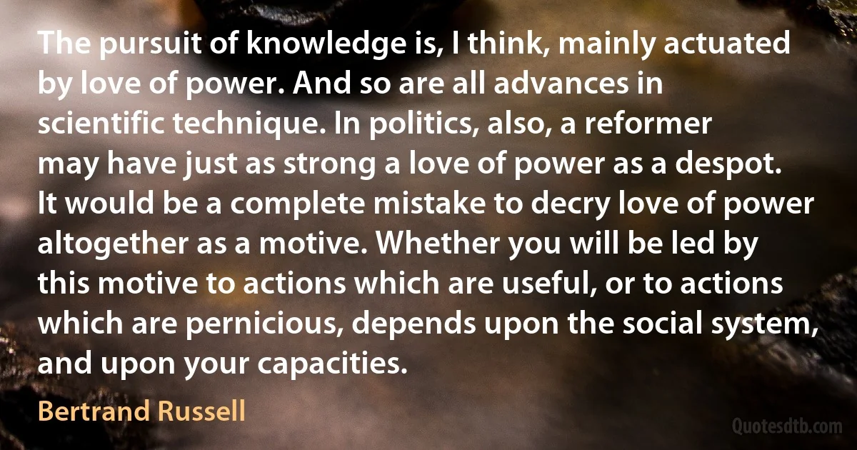 The pursuit of knowledge is, I think, mainly actuated by love of power. And so are all advances in scientific technique. In politics, also, a reformer may have just as strong a love of power as a despot. It would be a complete mistake to decry love of power altogether as a motive. Whether you will be led by this motive to actions which are useful, or to actions which are pernicious, depends upon the social system, and upon your capacities. (Bertrand Russell)