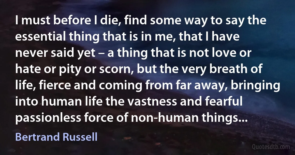 I must before I die, find some way to say the essential thing that is in me, that I have never said yet – a thing that is not love or hate or pity or scorn, but the very breath of life, fierce and coming from far away, bringing into human life the vastness and fearful passionless force of non-human things... (Bertrand Russell)