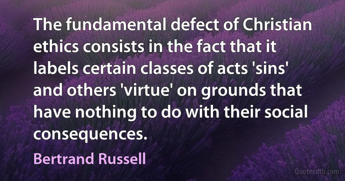 The fundamental defect of Christian ethics consists in the fact that it labels certain classes of acts 'sins' and others 'virtue' on grounds that have nothing to do with their social consequences. (Bertrand Russell)